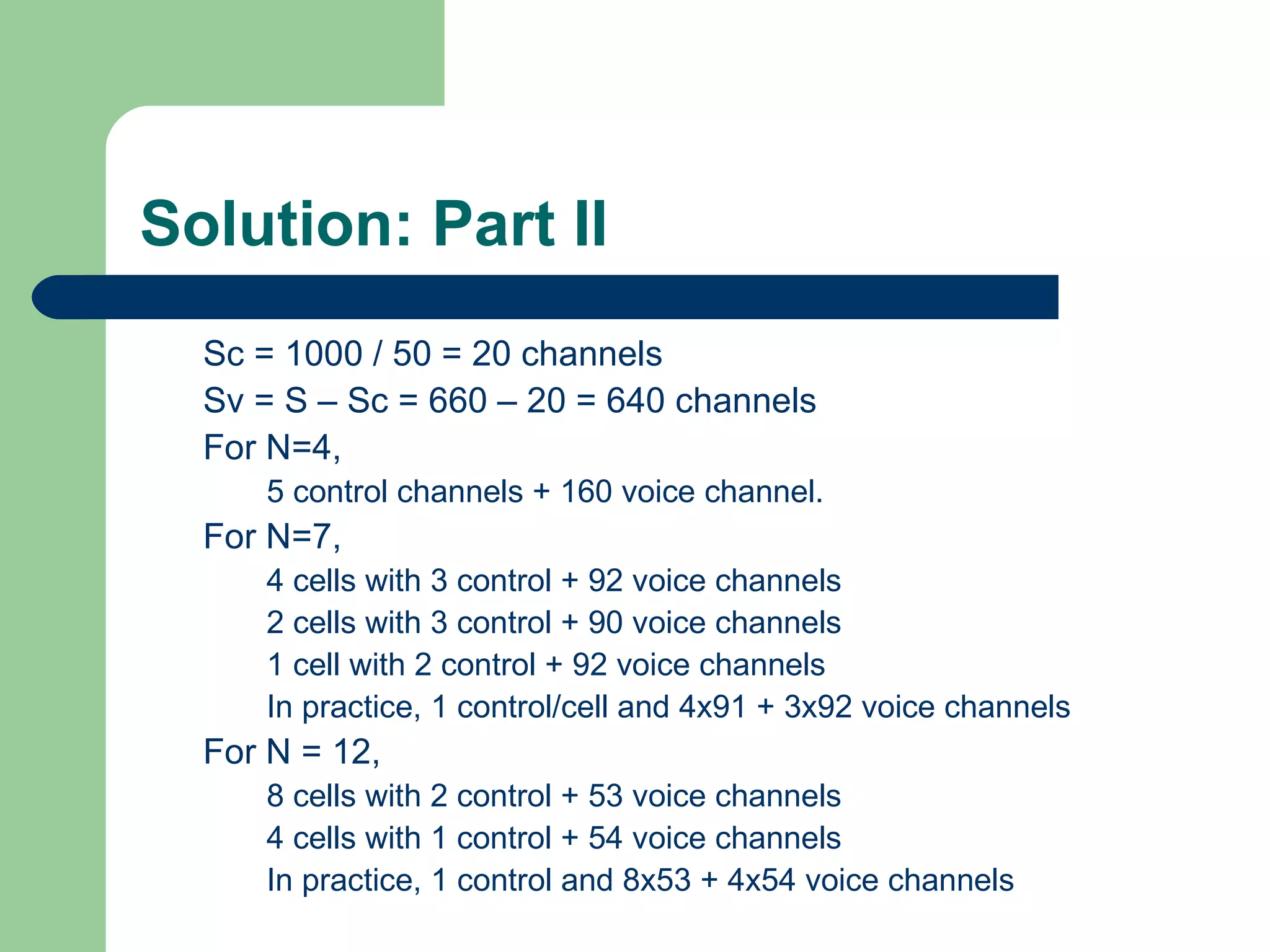 Solution: Part II
  Sc = 1000 / 50 = 20 channels
  Sv = S – Sc = 660 – 20 = 640 channels
  For N=4,
     5 control channels + 160 voice channel.
  For N=7,
     4 cells with 3 control + 92 voice channels
     2 cells with 3 control + 90 voice channels
     1 cell with 2 control + 92 voice channels
     In practice, 1 control/cell and 4x91 + 3x92 voice channels
  For N = 12,
     8 cells with 2 control + 53 voice channels
     4 cells with 1 control + 54 voice channels
     In practice, 1 control and 8x53 + 4x54 voice channels
 