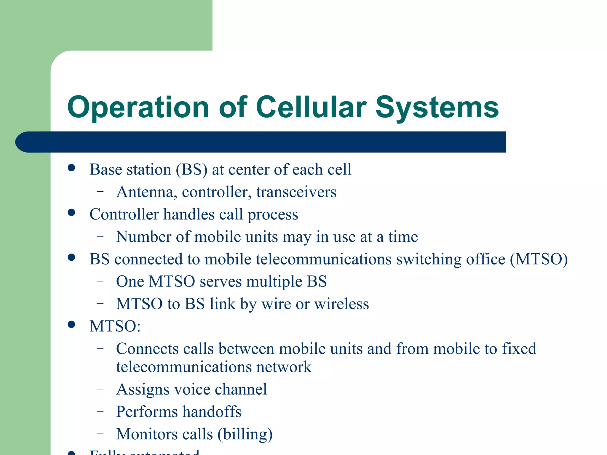 Operation of Cellular Systems
   Base station (BS) at center of each cell
     – Antenna, controller, transceivers
   Controller handles call process
     – Number of mobile units may in use at a time
   BS connected to mobile telecommunications switching office (MTSO)
     – One MTSO serves multiple BS
     – MTSO to BS link by wire or wireless
   MTSO:
     – Connects calls between mobile units and from mobile to fixed
       telecommunications network
     – Assigns voice channel
     – Performs handoffs
     – Monitors calls (billing)
 