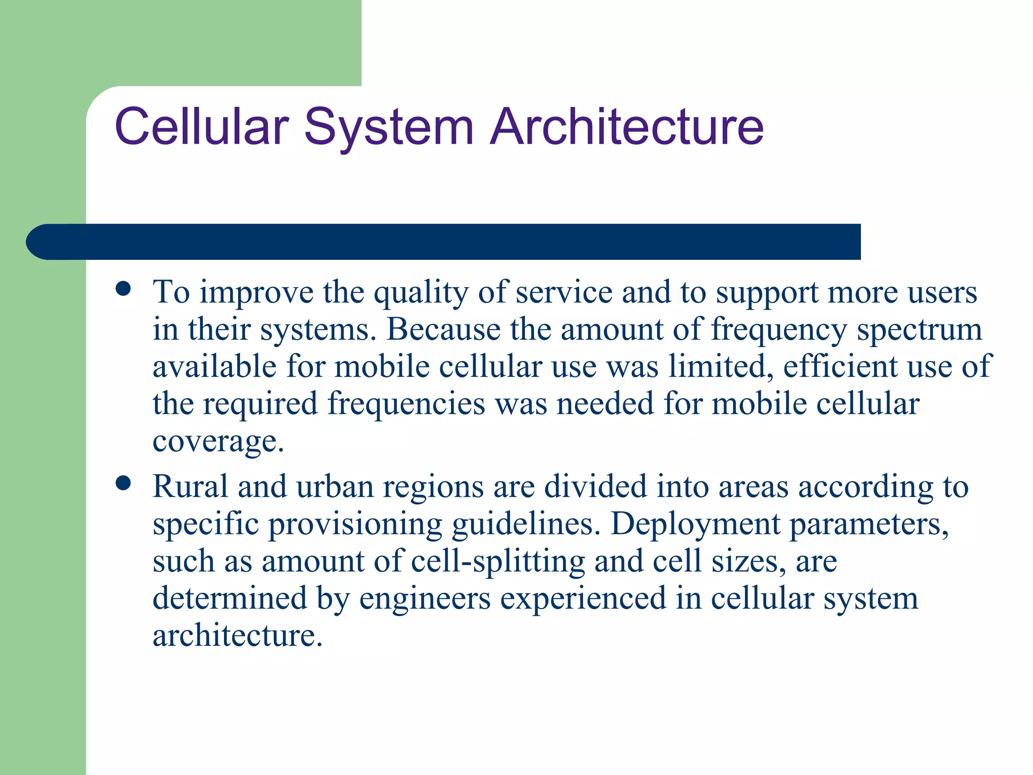 Cellular System Architecture

   To improve the quality of service and to support more users
    in their systems. Because the amount of frequency spectrum
    available for mobile cellular use was limited, efficient use of
    the required frequencies was needed for mobile cellular
    coverage.
   Rural and urban regions are divided into areas according to
    specific provisioning guidelines. Deployment parameters,
    such as amount of cell-splitting and cell sizes, are
    determined by engineers experienced in cellular system
    architecture.
 
