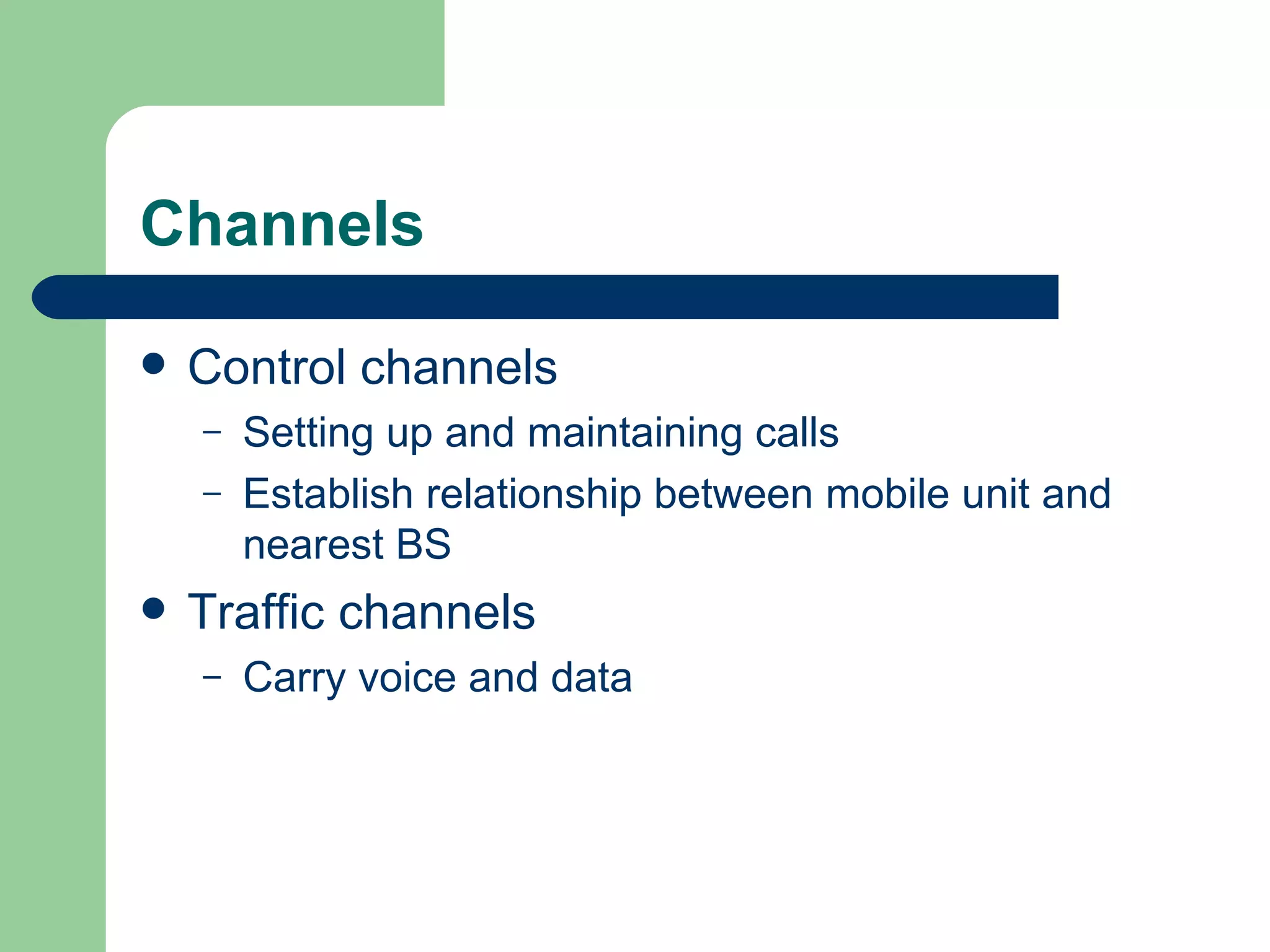 Channels

   Control channels
    –   Setting up and maintaining calls
    –   Establish relationship between mobile unit and
        nearest BS
   Traffic channels
    –   Carry voice and data
 