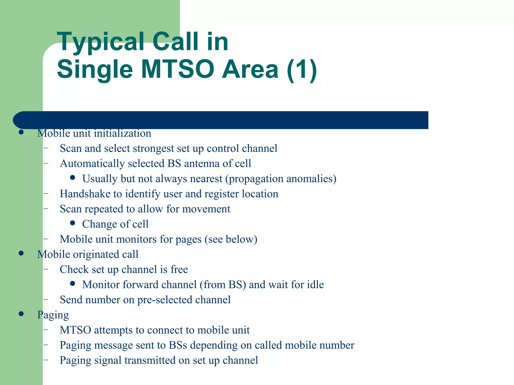 Typical Call in
       Single MTSO Area (1)

   Mobile unit initialization
     – Scan and select strongest set up control channel
     – Automatically selected BS antenna of cell
            Usually but not always nearest (propagation anomalies)
     – Handshake to identify user and register location
     – Scan repeated to allow for movement
            Change of cell
     – Mobile unit monitors for pages (see below)
   Mobile originated call
     – Check set up channel is free
            Monitor forward channel (from BS) and wait for idle
     – Send number on pre-selected channel
   Paging
     – MTSO attempts to connect to mobile unit
     – Paging message sent to BSs depending on called mobile number
     – Paging signal transmitted on set up channel
 