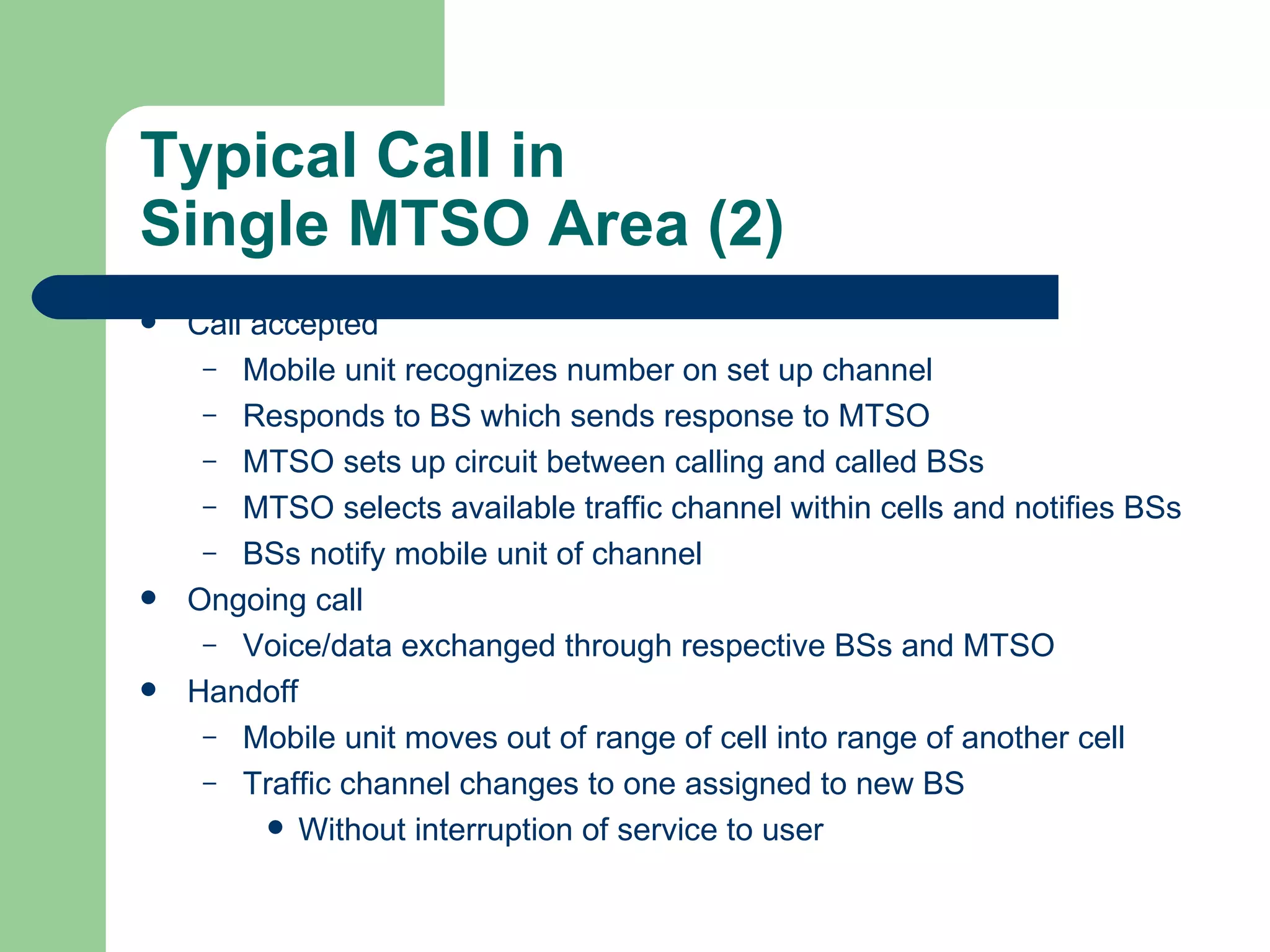 Typical Call in
Single MTSO Area (2)
   Call accepted
     – Mobile unit recognizes number on set up channel
     – Responds to BS which sends response to MTSO
     – MTSO sets up circuit between calling and called BSs
     – MTSO selects available traffic channel within cells and notifies BSs
     – BSs notify mobile unit of channel
   Ongoing call
     – Voice/data exchanged through respective BSs and MTSO
   Handoff
     – Mobile unit moves out of range of cell into range of another cell
     – Traffic channel changes to one assigned to new BS
           Without interruption of service to user
 