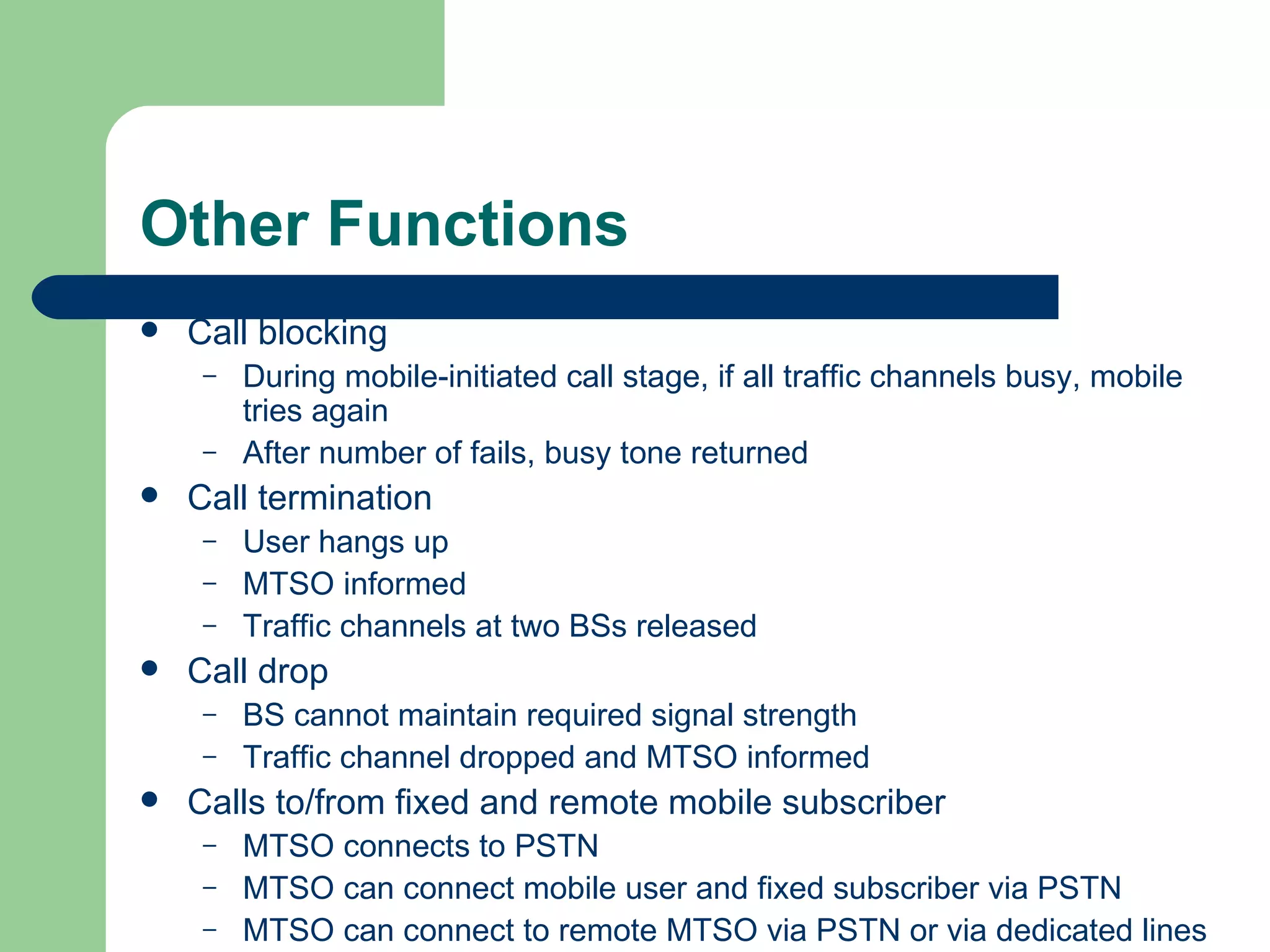 Other Functions
   Call blocking
     –   During mobile-initiated call stage, if all traffic channels busy, mobile
         tries again
     –   After number of fails, busy tone returned
   Call termination
     –   User hangs up
     –   MTSO informed
     –   Traffic channels at two BSs released
   Call drop
     –   BS cannot maintain required signal strength
     –   Traffic channel dropped and MTSO informed
   Calls to/from fixed and remote mobile subscriber
     –   MTSO connects to PSTN
     –   MTSO can connect mobile user and fixed subscriber via PSTN
     –   MTSO can connect to remote MTSO via PSTN or via dedicated lines
 