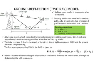  A two-ray model, which consists of two overlapping waves at the receiver, one direct path and
one reflected wave from the ground so it is called as Two ray model.
 As Free space model is inaccurate when
used alone
GROUND-REFLECTION (TWO RAY) MODEL
 The total received E-field is the result of the direct line of sight component ELOS and the ground
reflected component Eg.
The free space propagating E-field for d>d0 is given by
 where E0 is the transmitted signal amplitude at a reference distance d0, and d is the propagation
distance for the LOS component
Certain Assumptions
1. ht & hr >> λ
2. ht & hr << d
3. Earth may be assumed to be flat
 Two ray model considers both the direct
path and a ground reflected propagated
path between transmitter and receiver.
 