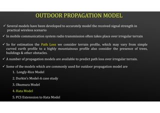 OUTDOOR PROPAGATION MODEL
 Several models have been developed to accurately model the received signal strength in
practical wireless scenario
 In mobile communication system radio transmission often takes place over irregular terrain
 So for estimation the Path Loss we consider terrain profile, which may vary from simple
curved earth profile to a highly mountainous profile also consider the presence of trees,
buildings & other obstacles.
 A number of propagation models are available to predict path loss over irregular terrain.
 Some of the models which are commonly used for outdoor propagation model are
1. Longly-Rice Model
2. Durkin’s Model-A case study
3. Okumura Model
4. Hata Model
5. PCS Extenssion to Hata Model
 