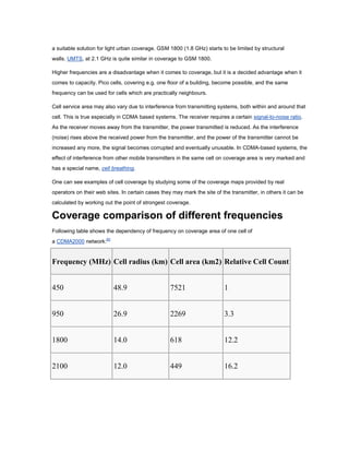 a suitable solution for light urban coverage. GSM 1800 (1.8 GHz) starts to be limited by structural
walls. UMTS, at 2.1 GHz is quite similar in coverage to GSM 1800.

Higher frequencies are a disadvantage when it comes to coverage, but it is a decided advantage when it
comes to capacity. Pico cells, covering e.g. one floor of a building, become possible, and the same
frequency can be used for cells which are practically neighbours.

Cell service area may also vary due to interference from transmitting systems, both within and around that
cell. This is true especially in CDMA based systems. The receiver requires a certain signal-to-noise ratio.
As the receiver moves away from the transmitter, the power transmitted is reduced. As the interference
(noise) rises above the received power from the transmitter, and the power of the transmitter cannot be
increased any more, the signal becomes corrupted and eventually unusable. In CDMA-based systems, the
effect of interference from other mobile transmitters in the same cell on coverage area is very marked and
has a special name, cell breathing.

One can see examples of cell coverage by studying some of the coverage maps provided by real
operators on their web sites. In certain cases they may mark the site of the transmitter, in others it can be
calculated by working out the point of strongest coverage.

Coverage comparison of different frequencies
Following table shows the dependency of frequency on coverage area of one cell of
a CDMA2000 network:[6]


Frequency (MHz) Cell radius (km) Cell area (km2) Relative Cell Count


450                       48.9                     7521                   1


950                       26.9                     2269                   3.3


1800                      14.0                     618                    12.2


2100                      12.0                     449                    16.2
 