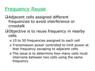 Frequency Reuse
 Adjacent cells assigned different
  frequencies to avoid interference or
  crosstalk
 Objective is to reuse frequency in nearby
  cells
  o 10 to 50 frequencies assigned to each cell
  o Transmission power controlled to limit power at
    that frequency escaping to adjacent cells
  o The issue is to determine how many cells must
    intervene between two cells using the same
    frequency
 
