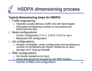 19
HSDPA dimensioning process
Typical dimensioning steps for HSDPA:
1. Traffic engineering
Operator usually defines a traffic mix with QoS targets
⇒ Estimated simultaneous number of connections per
bearer/service type
2. Node configurations
⇒ Carrier configuration (1+1+1, 2+2+2, 3+3+3 or etc.)
⇒ Baseband HW configuration
3. Iub configurations
Number of NodeBs, carrier configuration and simultaneous
number of connections per bearer needed as an input.
⇒ Number of E1 lines per NodeB
4. RNC configurations
Iub results needed as an input.
Areas that should be covered by one RNC location.
⇒ Number of RNCs and configurations
 