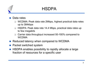 3
HSDPA
Data rates
WCDMA: Peak data rate 2Mbps, highest practical data rates
up to 384kbps
HSDPA: Peak data rate 14.4 Mbps, practical data rates up
to few megabits
Carrier data throughput increased 50-100% compared to
WCDMA
Reduced latency when compared to WCDMA
Packet switched system
HSDPA enables possibility to rapidly allocate a large
fraction of resources for a specific user
 