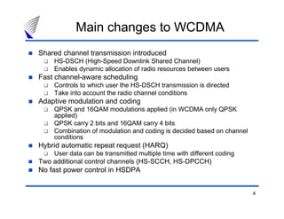 4
Main changes to WCDMA
Shared channel transmission introduced
HS-DSCH (High-Speed Downlink Shared Channel)
Enables dynamic allocation of radio resources between users
Fast channel-aware scheduling
Controls to which user the HS-DSCH transmission is directed
Take into account the radio channel conditions
Adaptive modulation and coding
QPSK and 16QAM modulations applied (in WCDMA only QPSK
applied)
QPSK carry 2 bits and 16QAM carry 4 bits
Combination of modulation and coding is decided based on channel
conditions
Hybrid automatic repeat request (HARQ)
User data can be transmitted multiple time with different coding
Two additional control channels (HS-SCCH, HS-DPCCH)
No fast power control in HSDPA
 