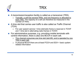 TRX
A transmission/reception facility is called as a transceiver (TRX).
     Typically, a cell has several TRXs, and one frequency is allocated to
     each TRX. The capacity of a cell can therefore be measured in the
     number of TRXs.
A time slot that carries user traffic is also called as Traffic Channel
(TCH).
     For user speech service 1 time slot/radio frame is reserved in TCH/F
     and 1 time slot in alternating radio frames in TCH/H
For administrative purposes, e.g. providing mobile terminals with
control information, there is also one BCCH in each cell.
     This channel consumes one time slot (slot #0), and is operated by one
     TRX in each cell.
     In physical BCCH there are at least FCCH and SCH + basic system
     related information




                                                                             15
 