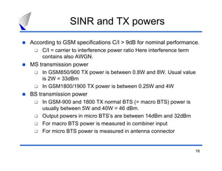 SINR and TX powers
According to GSM specifications C/I > 9dB for nominal performance.
    C/I = carrier to interference power ratio Here interference term
    contains also AWGN.
MS transmission power
    In GSM850/900 TX power is between 0.8W and 8W. Usual value
    is 2W = 33dBm
    In GSM1800/1900 TX power is between 0.25W and 4W
BS transmission power
    In GSM-900 and 1800 TX normal BTS (= macro BTS) power is
    usually between 5W and 40W = 46 dBm.
    Output powers in micro BTS’s are between 14dBm and 32dBm
    For macro BTS power is measured in combiner input
    For micro BTS power is measured in antenna connector


                                                                       16
 