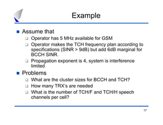 Example

Assume that
   Operator has 5 MHz available for GSM
   Operator makes the TCH frequency plan according to
   specifications (SINR > 9dB) but add 6dB marginal for
   BCCH SINR.
   Propagation exponent is 4, system is interference
   limited
Problems
   What are the cluster sizes for BCCH and TCH?
   How many TRX’s are needed
   What is the number of TCH/F and TCH/H speech
   channels per cell?

                                                          17
 