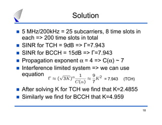 Solution

5 MHz/200kHz = 25 subcarriers, 8 time slots in
each => 200 time slots in total
SINR for TCH = 9dB => Γ=7.943
SINR for BCCH = 15dB => Γ=7.943
Propagation exponent α = 4 => C(α) ~ 7
Interference limited system => we can use
equation
                                = 7.943   (TCH)

After solving K for TCH we find that K=2.4855
Similarly we find for BCCH that K=4.959

                                                  18
 
