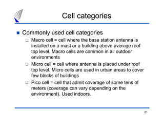 Cell categories

Commonly used cell categories
   Macro cell = cell where the base station antenna is
   installed on a mast or a building above average roof
   top level. Macro cells are common in all outdoor
   environments
   Micro cell = cell where antenna is placed under roof
   top level. Micro cells are used in urban areas to cover
   few blocks of buildings
   Pico cell = cell that admit coverage of some tens of
   meters (coverage can vary depending on the
   environment). Used indoors.


                                                             21
 