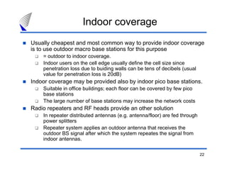 Indoor coverage
Usually cheapest and most common way to provide indoor coverage
is to use outdoor macro base stations for this purpose
    = outdoor to indoor coverage.
    Indoor users on the cell edge usually define the cell size since
    penetration loss due to buiding walls can be tens of decibels (usual
    value for penetration loss is 20dB)
Indoor coverage may be provided also by indoor pico base stations.
    Suitable in office buildings; each floor can be covered by few pico
    base stations
    The large number of base stations may increase the network costs
Radio repeaters and RF heads provide an other solution
    In repeater distributed antennas (e.g. antenna/floor) are fed through
    power splitters
    Repeater system applies an outdoor antenna that receives the
    outdoor BS signal after which the system repeates the signal from
    indoor antennas.

                                                                            22
 