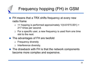 Frequency hopping (FH) in GSM

FH means that a TRX shifts frequency at every new
radio frame
   => hopping is performed approximately 1/(4.615*0.001) =
   217 times per second.
   For a specific user, a new frequency is used from one time
   slot to the next.
The advantages of FH are twofold
   Frequency diversity
   Interference diversity.
The drawback with FH is that the network components
become more complex and expensive.


                                                                23
 
