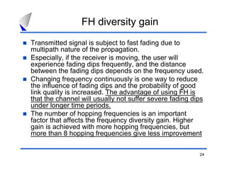 FH diversity gain
Transmitted signal is subject to fast fading due to
multipath nature of the propagation.
Especially, if the receiver is moving, the user will
experience fading dips frequently, and the distance
between the fading dips depends on the frequency used.
Changing frequency continuously is one way to reduce
the influence of fading dips and the probability of good
link quality is increased. The advantage of using FH is
that the channel will usually not suffer severe fading dips
under longer time periods.
The number of hopping frequencies is an important
factor that affects the frequency diversity gain. Higher
gain is achieved with more hopping frequencies, but
more than 8 hopping frequencies give less improvement

                                                         24
 