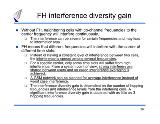 FH interference diversity gain
Without FH, neighboring cells with co-channel frequencies to the
carrier frequency will interfere continuously.
     The interference can be severe for certain frequencies and may lead
     to information loss.
FH means that different frequencies will interfere with the carrier at
different time slots.
     Instead of having a constant level of interference between two cells,
     the interference is spread among several frequencies.
     For a specific carrier, only some time slots will suffer from high
     interference. From a system point of view, strong interferers are
     shared between users and so called interference averaging is
     achieved.
     A GSM network can be planned for average interference instead of
     worst case interference.
     The interference diversity gain is dependent on the number of hopping
     frequencies and interference levels from the interfering cells. A
     significant interference diversity gain is obtained with as little as 3
     hopping frequencies.


                                                                           26
 