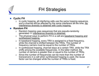 FH Strategies
Cyclic FH
    In cyclic hopping, all interfering cells use the same hopping sequence,
    and a channel will be affected by the same interferers all the time. No
    interference diversity is obtained with cyclic hopping.
Random FH
    Random hopping uses sequences that are pseudo-randomly
    generated => interference diversity is obtained.
    The physical ways to perform FH in a cell are baseband hopping and
    synthesized hopping.
    In baseband hopping, every TRX is assigned to a fixed frequency,
    while the channel is shifted between the TRXs. The number of
    frequency carriers must be equal to the number of TRXs.
    In synthesized hopping, channel stays at a certain TRX, while the TRX
    shifts among the available frequencies. In the latter method, the
    number of carriers is greater than or equal to the number of TRXs.
    Since the number of frequencies can be more than the number of
    transceivers in a cell when synthesized hopping is used, the reuse
    factor can be changed while the number of TRXs is fixed.


                                                                         27
 