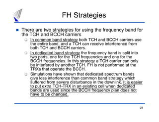 FH Strategies
There are two strategies for using the frequency band for
the TCH and BCCH carriers
    In common band strategy both TCH and BCCH carriers use
    the entire band, and a TCH can receive interference from
    both TCH and BCCH carriers.
    In dedicated band strategy the frequency band is split into
    two parts, one for the TCH frequencies and one for the
    BCCH frequencies. In this strategy a TCH carrier can only
    be interfered by another TCH. FH is not performed at the
    TRXs that operate the BCCH.
    Simulations have shown that dedicated spectrum bands
    give less interference than common band strategy which
    suffered from severe disturbance in the downlink. It is easier
    to put extra TCH-TRX in an existing cell when dedicated
    bands are used since the BCCH frequency plan does not
    have to be changed.


                                                                28
 