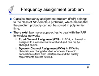 Frequency assignment problem
Classical frequency assignment problem (FAP) belongs
to the class of NP-complete problems, which means that
the problem probably can not be solved in polynomial
time.
There exist two major approaches to deal with the FAP
in wireless networks
   Fixed Channel Assignment (FCA). In FCA, a channel is
   assigned to a connection beforehand and can not be
   changed on-line.
   Dynamic Channel Assignment (DCA). In DCA the
   channels are changed on-line whenever the radio
   connection suffers from interference and the quality
   requirements are not fulfilled.


                                                          29
 