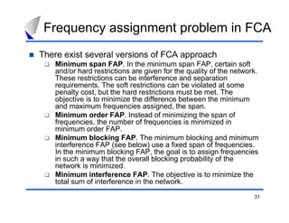 Frequency assignment problem in FCA
There exist several versions of FCA approach
   Minimum span FAP. In the minimum span FAP, certain soft
   and/or hard restrictions are given for the quality of the network.
   These restrictions can be interference and separation
   requirements. The soft restrictions can be violated at some
   penalty cost, but the hard restrictions must be met. The
   objective is to minimize the difference between the minimum
   and maximum frequencies assigned, the span.
   Minimum order FAP. Instead of minimizing the span of
   frequencies, the number of frequencies is minimized in
   minimum order FAP.
   Minimum blocking FAP. The minimum blocking and minimum
   interference FAP (see below) use a fixed span of frequencies.
   In the minimum blocking FAP, the goal is to assign frequencies
   in such a way that the overall blocking probability of the
   network is minimized.
   Minimum interference FAP. The objective is to minimize the
   total sum of interference in the network.

                                                                   31
 