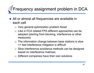 Frequency assignment problem in DCA

All or almost all frequencies are available in
each cell
   Very general optimization problem faced
   Like in FCA related FPA different approaches can be
   adopted (starting from blocking, interference or other
   measures)
   The information change between base stations is slow
   => fast interference mitigation is difficult
   Slow interference avoidance methods can be designed
   based on interference matrices.
   Different companies have their own solutions

                                                       32
 