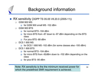 Background information
RX sensitivity (3GPP TS 05.05 V8.20.0 (2005-11))
    GSM 900 MS:
        for GSM 900 small MS -102 dBm
    GSM 900 BTS
        for normal BTS -104 dBm
        for micro BTS from -87 down to -97 dBm depending on the BTS
        class
        For pico BTS -88 dBm
    DCS 1 800 MS
        for DCS 1 800 MS -102 dBm (for some classes also -100 dBm)
    DCS 1 800 BTS
        for normal BTS -104 dBm
        for micro BTS from -92dBm down to -102 dBm depending on the
        class
        for pico BTS -95 dBm


 Note: RX sensitivity is the the minimum received power for      34
 which the predefined SNR requirement is achieved.
 