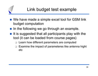 Link budget test example

We have made a simple excel tool for GSM link
budget computation
In the following we go through an example.
It is suggested that all participants play with the
tool (it can be loaded from course pages)
   Learn how different parameters are computed
   Examine the impact of parameteres like antenna hight
   etc




                                                      39
 