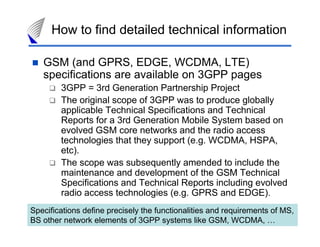 How to find detailed technical information

   GSM (and GPRS, EDGE, WCDMA, LTE)
   specifications are available on 3GPP pages
        3GPP = 3rd Generation Partnership Project
        The original scope of 3GPP was to produce globally
        applicable Technical Specifications and Technical
        Reports for a 3rd Generation Mobile System based on
        evolved GSM core networks and the radio access
        technologies that they support (e.g. WCDMA, HSPA,
        etc).
        The scope was subsequently amended to include the
        maintenance and development of the GSM Technical
        Specifications and Technical Reports including evolved
        radio access technologies (e.g. GPRS and EDGE).
Specifications define precisely the functionalities and requirements of MS,
BS other network elements of 3GPP systems like GSM, WCDMA, … 45
 