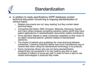Standardization
In addition to ready specifications 3GPP databases contain
technical discussion concerning to ongoing standardization of
various topics
    Related documents are not ‘easy reading’ but they contain latest
    technical ideas.
    Companies like Nokia, NSN, Ericsson, Motorola, Samsung, Huawei
    and many others propose competing solutions (about which they have
    patent applications) in standardization documents (called contributes).
    Once standard release is ready companies negotiate on their share of
    so-called ‘essential patents’ (patents related to standardized
    solutions).
    The shares of patents give guidelines for cross-licensing between
    companies. Licensing contracts define how much manufacturer pay or
    receive fees when using the standardized technology in its products.
    Some companies (those who are not doing standardization
    research/are not successful in it) may need to pay tens or even
    hundreds of millions of euros per year in order to have a right to use
    certain technologies in products they make.



                                                                         46
 