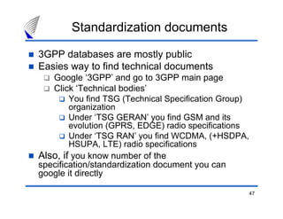 Standardization documents

3GPP databases are mostly public
Easies way to find technical documents
   Google ‘3GPP’ and go to 3GPP main page
   Click ‘Technical bodies’
        You find TSG (Technical Specification Group)
        organization
        Under ‘TSG GERAN’ you find GSM and its
        evolution (GPRS, EDGE) radio specifications
        Under ‘TSG RAN’ you find WCDMA, (+HSDPA,
        HSUPA, LTE) radio specifications
Also, if you know number of the
specification/standardization document you can
google it directly

                                                       47
 
