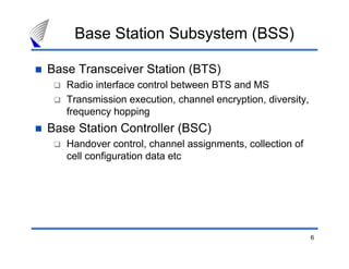 Base Station Subsystem (BSS)

Base Transceiver Station (BTS)
   Radio interface control between BTS and MS
   Transmission execution, channel encryption, diversity,
   frequency hopping
Base Station Controller (BSC)
   Handover control, channel assignments, collection of
   cell configuration data etc




                                                            6
 