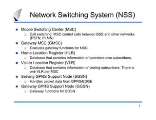 Network Switching System (NSS)
Mobile Switching Center (MSC)
    Call switching; MSC control calls between BSS and other networks
    (PSTN, PLMN)
Gateway MSC (GMSC)
    Executes gateway functions for MSC
Home Location Register (HLR)
    Database that contains information of operators own subscribers.
Visitor Location Register (VLR)
    Database that contains information of visiting subscribers. There is
    one VLR per MSC
Serving GPRS Support Node (SGSN)
    Handles packet data from GPRS/EDGE
Gateway GPRS Support Node (GGSN)
    Gateway functions for SGSN



                                                                           7
 