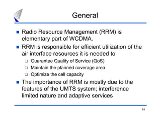 14
General
Radio Resource Management (RRM) is
elementary part of WCDMA.
RRM is responsible for efficient utilization of the
air interface resources it is needed to
Guarantee Quality of Service (QoS)
Maintain the planned coverage area
Optimize the cell capacity
The importance of RRM is mostly due to the
features of the UMTS system; interference
limited nature and adaptive services
 