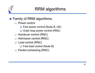 18
RRM algorithms
Family of RRM algorithms:
Power control
Fast power control (Node B, UE)
Outer loop power control (RNC)
Handover control (RNC)
Admission control (RNC)
Load control (RNC)
Fast load control (Node B)
Packet scheduling (RNC)
 