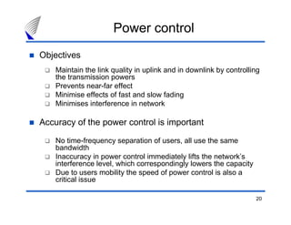 20
Power control
Objectives
Maintain the link quality in uplink and in downlink by controlling
the transmission powers
Prevents near-far effect
Minimise effects of fast and slow fading
Minimises interference in network
Accuracy of the power control is important
No time-frequency separation of users, all use the same
bandwidth
Inaccuracy in power control immediately lifts the network’s
interference level, which correspondingly lowers the capacity
Due to users mobility the speed of power control is also a
critical issue
 