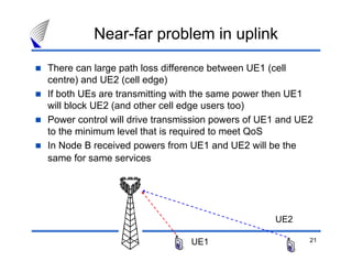 21
Near-far problem in uplink
There can large path loss difference between UE1 (cell
centre) and UE2 (cell edge)
If both UEs are transmitting with the same power then UE1
will block UE2 (and other cell edge users too)
Power control will drive transmission powers of UE1 and UE2
to the minimum level that is required to meet QoS
In Node B received powers from UE1 and UE2 will be the
same for same services
UE1
UE2
 