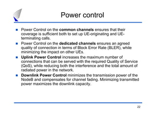 22
Power control
Power Control on the common channels ensures that their
coverage is sufficient both to set up UE-originating and UE-
terminating calls.
Power Control on the dedicated channels ensures an agreed
quality of connection in terms of Block Error Rate (BLER), while
minimizing the impact on other UEs.
Uplink Power Control increases the maximum number of
connections that can be served with the required Quality of Service
(QoS), while reducing both the interference and the total amount of
radiated power in the network.
Downlink Power Control minimizes the transmission power of the
NodeB and compensates for channel fading. Minimizing transmitted
power maximizes the downlink capacity.
 