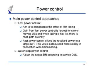 23
Power control
Main power control approaches
Fast power control:
Aim is to compensate the effect of fast fading
Gain from fast power control is largest for slowly
moving UEs and when fading is flat, i.e. there is
multi-path diversity
Fast power control drives the received power to a
target SIR. This value is discussed more closely in
connection with dimensioning.
Outer loop power control
Adjust the target SIR according to service QoS.
 