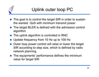 25
Uplink outer loop PC
The goal is to control the target SIR in order to sustain
the wanted QoS with minimum transmit power
The target BLER is defined with the admission control
algorithm
The uplink algorithm is controlled in RNC
Update frequency from 10 Hz up to 100 Hz
Outer loop power control will raise or lower the target
SIR according to step size, which is defined by radio
network planning.
The equipments’ performance defines the minimum
value for target SIR
 