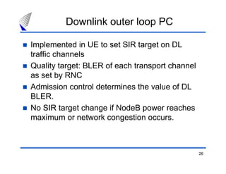 26
Downlink outer loop PC
Implemented in UE to set SIR target on DL
traffic channels
Quality target: BLER of each transport channel
as set by RNC
Admission control determines the value of DL
BLER.
No SIR target change if NodeB power reaches
maximum or network congestion occurs.
 