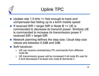 28
Uplink TPC
Update rate 1.5 kHz => fast enough to track and
compensate fast fading up to x km/h mobile speed
If received SIR > target SIR in Node B => UE is
commanded to decrease its transmit power. Similarly UE
is commanded to increase its transmission power if
received SIR < target SIR
Network planning defines the step size. Usual step size
values are between 0.5dB and 2dB.
Soft handover:
UE can receive contradictory PC commands from different
node Bs
UE transmission power will be increased if all node B’s ask for
it and decreased if at least one node B demands it
 