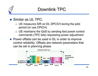 29
Downlink TPC
Similar as UL TPC:
UE measures SIR on DL DPCCH during the pilot
period (or use CPICH)
UE maintains the QoS by sending fast power control
commands (TPC bits) requesting power adjustment
Power offsets can be used in DL in order to improve
control reliability. Offsets are network parameters that
can be set in planning phase
 