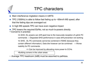 30
TPC characters
Main interference migitation means in UMTS
TPC (1500Hz) is able to follow fast fading up to ~50km/h MS speed, after
that the fading dips are averaged out
In high MS speeds TPC can have even negative impact
TPC lowers the required Eb/No, not so much tx-powers directly
• Concerns in practise:
•In SHO, DL powers can drift apart due to the inaccurate reception of uplink PC
commands → Degraded SHO performance in case drift prevention not working
•In SHO, DL PC commands cannot be combined in RAKE (because they
contain different information). Data bits however can be combined → Worse
reability for PC commands.
=> Can be improved by allocating more power to CCHs
•Building corners in the urban areas
• Average TPC headroom (4dB) must be assumed to pathloss.
 