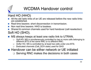33
WCDMA Handover control
Hard HO (HHO)
All the old radio links of an UE are released before the new radio links
are established.
Real time bearers: short disconnection in transmission.
Non real time bearers: HHO is lossless.
Shared & common channels used for hard handover (cell reselection)
Soft HO (SHO).
MS always keeps at least one radio link to UTRAN.
Soft HO: MS is simultaneously controlled by two or more cells belonging to
diffetrent BTS of the same RNC or to different RNC.
Softer HO. MS is controlled by at least two cells under one BTS.
Dedicated channels (Cell_DCH state) used for SHO
Handover can be either network or UE initiated
Serving RNC makes the decisions in both cases
 