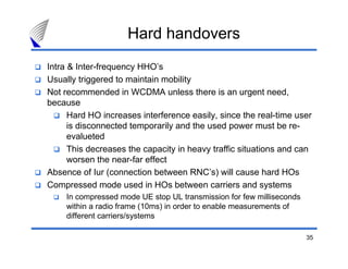 35
Hard handovers
Intra & Inter-frequency HHO’s
Usually triggered to maintain mobility
Not recommended in WCDMA unless there is an urgent need,
because
Hard HO increases interference easily, since the real-time user
is disconnected temporarily and the used power must be re-
evalueted
This decreases the capacity in heavy traffic situations and can
worsen the near-far effect
Absence of Iur (connection between RNC’s) will cause hard HOs
Compressed mode used in HOs between carriers and systems
In compressed mode UE stop UL transmission for few milliseconds
within a radio frame (10ms) in order to enable measurements of
different carriers/systems
 