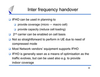 36
Inter frequency handover
IFHO can be used in planning to
provide coverage (micro ֏ macro cell)
provide capacity (reduce cell loading)
2nd carrier can be enabled on cell basis
Not so straightforward to perform in UE due to need of
compressed mode
Most Network vendors’ equipment supports IFHO
IFHO is generally seen as a means of optimisation as the
traffic evolves, but can be used also e.g. to provide
indoor coverage
 