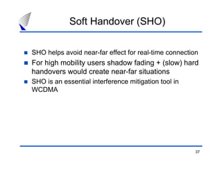 37
Soft Handover (SHO)
SHO helps avoid near-far effect for real-time connection
For high mobility users shadow fading + (slow) hard
handovers would create near-far situations
SHO is an essential interference mitigation tool in
WCDMA
 